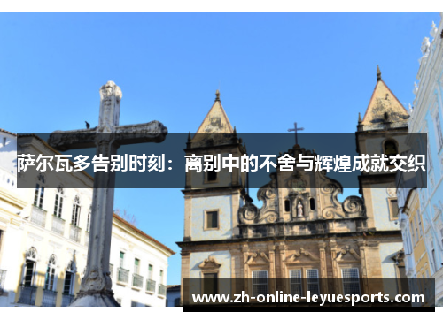 萨尔瓦多告别时刻:离别中的不舍与辉煌成就交织 萨尔瓦多告别时刻:离别中的不舍与辉煌成就交织