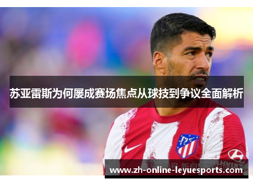 苏亚雷斯为何屡成赛场焦点从球技到争议全面解析