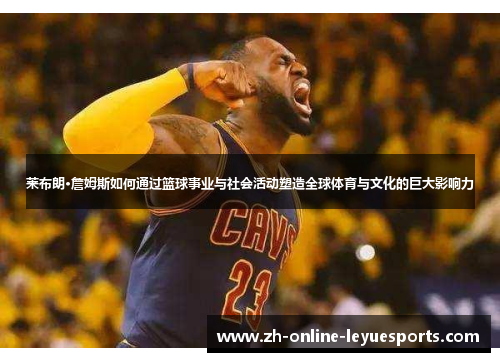 莱布朗·詹姆斯如何通过篮球事业与社会活动塑造全球体育与文化的巨大影响力
