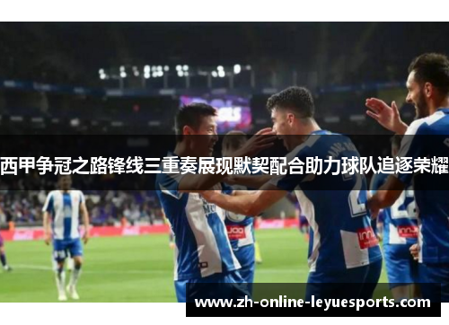 西甲争冠之路锋线三重奏展现默契配合助力球队追逐荣耀 西甲争冠之路锋线三重奏展现默契配合助力球队追逐荣耀