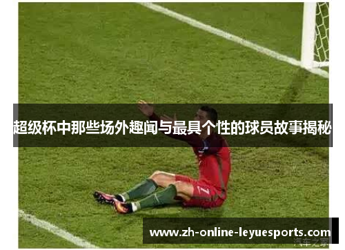 超级杯中那些场外趣闻与最具个性的球员故事揭秘