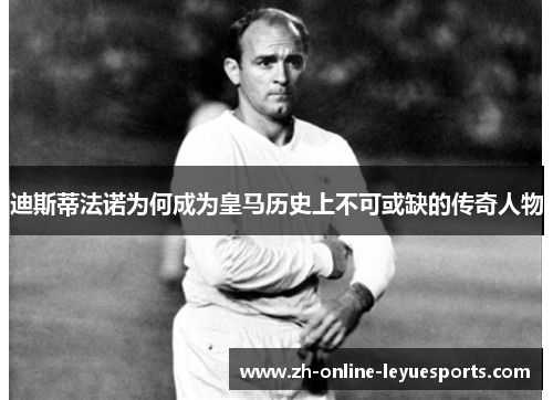迪斯蒂法诺为何成为皇马历史上不可或缺的传奇人物