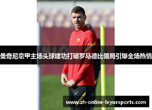 曼奇尼意甲主场头球建功打破罗马德比僵局引爆全场热情 曼奇尼意甲主场头球建功打破罗马德比僵局引爆全场热情