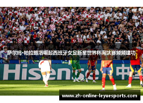 萨尔玛·帕拉略洛崛起西班牙女足新星世界杯淘汰赛频频建功 萨尔玛·帕拉略洛崛起西班牙女足新星世界杯淘汰赛频频建功