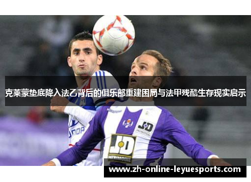 克莱蒙垫底降入法乙背后的俱乐部重建困局与法甲残酷生存现实启示